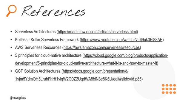 References
@brwngrldev
• Serverless Architectures (https://martinfowler.com/articles/serverless.html)
• Kotless - Kotlin Serverless Framework (https://www.youtube.com/watch?v=69uk3Pi88AE)
• AWS Serverless Resources (https://aws.amazon.com/serverless/resources)
• 5 principles for cloud-native architecture (https://cloud.google.com/blog/products/application-
development/5-principles-for-cloud-native-architecture-what-it-is-and-how-to-master-it)
• GCP Solution Architectures (https://docs.google.com/presentation/d/
1vjm5YdmOH5LrubFhHf1vlqW2O9Z2UqdWA8biN3e8K5U/edit#slide=id.p85)
