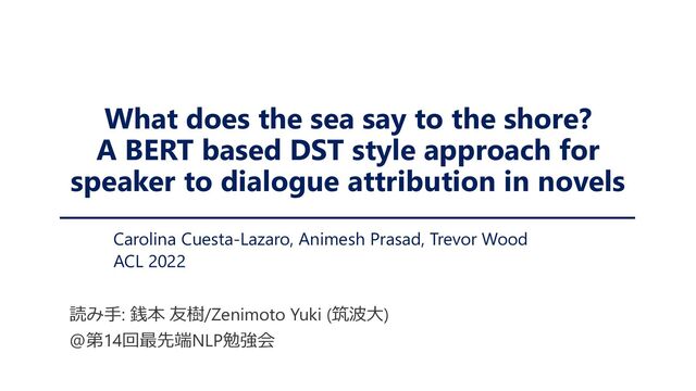 What does the sea say to the shore?
A BERT based DST style approach for
speaker to dialogue attribution in novels
Carolina Cuesta-Lazaro, Animesh Prasad, Trevor Wood
ACL 2022
読み手: 銭本 友樹/Zenimoto Yuki (筑波大)
@第14回最先端NLP勉強会
