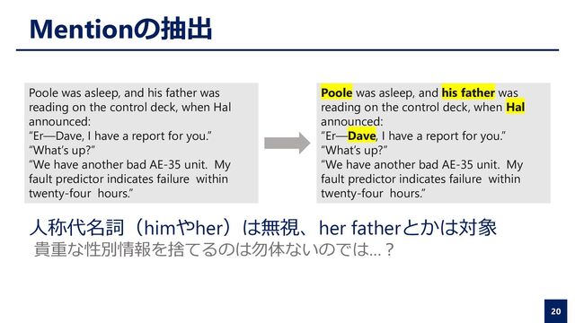 Mentionの抽出
20
Poole was asleep, and his father was
reading on the control deck, when Hal
announced:
“Er—Dave, I have a report for you.”
“What’s up?”
“We have another bad AE-35 unit. My
fault predictor indicates failure within
twenty-four hours.”
Poole was asleep, and his father was
reading on the control deck, when Hal
announced:
“Er—Dave, I have a report for you.”
“What’s up?”
“We have another bad AE-35 unit. My
fault predictor indicates failure within
twenty-four hours.”
人称代名詞（himやher）は無視、her fatherとかは対象
貴重な性別情報を捨てるのは勿体ないのでは…？
