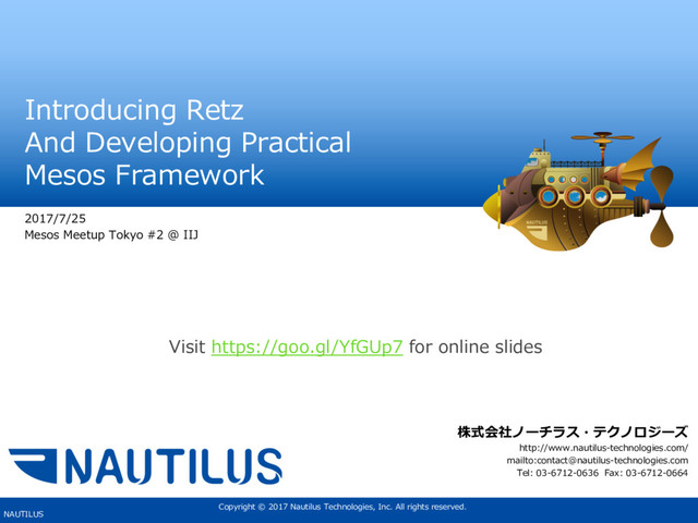 Copyright © 2017 Nautilus Technologies, Inc. All rights reserved.
NAUTILUS
Introducing Retz
And Developing Practical
Mesos Framework
2017/7/25
Mesos Meetup Tokyo #2 @ IIJ
株式会社ノーチラス・テクノロジーズ
http://www.nautilus-technologies.com/
mailto:contact@nautilus-technologies.com
Tel: 03-6712-0636 Fax: 03-6712-0664
Visit https://goo.gl/YfGUp7 for online slides
