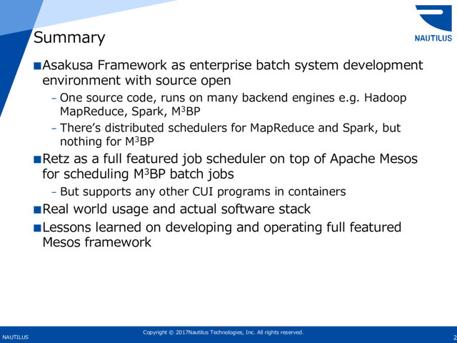 Copyright © 2017Nautilus Technologies, Inc. All rights reserved.
NAUTILUS 2
Summary
■Asakusa Framework as enterprise batch system development
environment with source open
– One source code, runs on many backend engines e.g. Hadoop
MapReduce, Spark, M3BP
– Thereʼs distributed schedulers for MapReduce and Spark, but
nothing for M3BP
■Retz as a full featured job scheduler on top of Apache Mesos
for scheduling M3BP batch jobs
– But supports any other CUI programs in containers
■Real world usage and actual software stack
■Lessons learned on developing and operating full featured
Mesos framework
