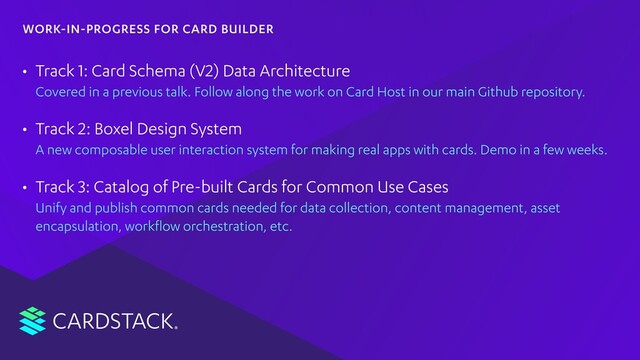 CARDSTACK
• Track 1: Card Schema (V2) Data Architecture
Covered in a previous talk. Follow along the work on Card Host in our main Github repository.
• Track 2: Boxel Design System
A new composable user interaction system for making real apps with cards. Demo in a few weeks.
• Track 3: Catalog of Pre-built Cards for Common Use Cases
Unify and publish common cards needed for data collection, content management, asset
encapsulation, workﬂow orchestration, etc.
WORK-IN-PROGRESS FOR CARD BUILDER
