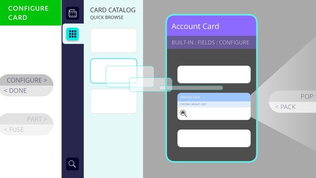 Account Card
BUILT-IN : FIELDS : CONFIGURE
CONFIGURE >
< DONE
Address Card
CUSTOM : WIDGET : EDIT
POP >
< PACK
CARD CATALOG
QUICK BROWSE
PART >
< FUSE
CONFIGURE
CARD
CONFIGURE
CARD

