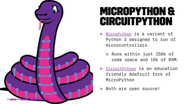 MicroPython &
CircuitPython
» MicroPython is a variant of
Python 3 designed to run of
microcontrollers.
» Runs within just 256k of
code space and 16k of RAM.
» CircuitPython is an education
friendly Adafruit fork of
MicroPython
» Both are open source!
@nnja - nnjaio - nina.to/lcc-leds
