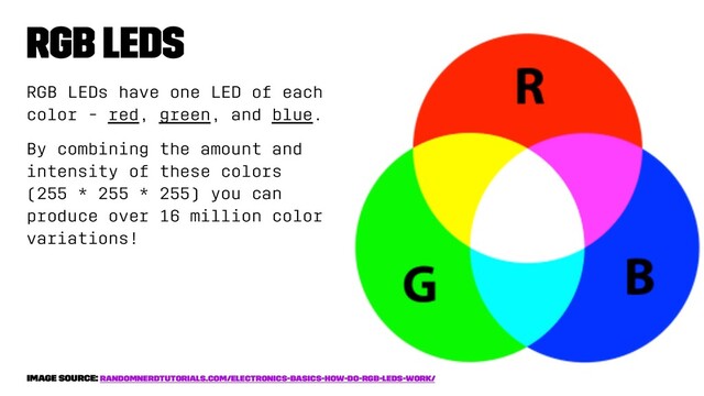 RGB LEDs
RGB LEDs have one LED of each
color - red, green, and blue.
By combining the amount and
intensity of these colors
(255 * 255 * 255) you can
produce over 16 million color
variations!
image source: randomnerdtutorials.com/electronics-basics-how-do-rgb-leds-work/
