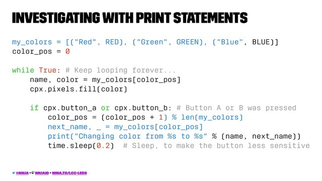 Investigating with print statements
my_colors = [("Red", RED), ("Green", GREEN), ("Blue", BLUE)]
color_pos = 0
while True: # Keep looping forever...
name, color = my_colors[color_pos]
cpx.pixels.ﬁll(color)
if cpx.button_a or cpx.button_b: # Button A or B was pressed
color_pos = (color_pos + 1) % len(my_colors)
next_name, _ = my_colors[color_pos]
print("Changing color from %s to %s" % (name, next_name))
time.sleep(0.2) # Sleep, to make the button less sensitive
@nnja - nnjaio - nina.to/lcc-leds
