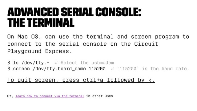 advanced serial console:
the terminal
On Mac OS, can use the terminal and screen program to
connect to the serial console on the Circuit
Playground Express.
$ ls /dev/tty.* # Select the usbmodem
$ screen /dev/tty.board_name 115200 # `115200` is the baud rate.
To quit screen, press ctrl+a followed by k.
Or, learn how to connect via the terminal in other OSes

