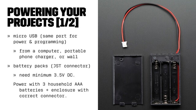 Powering Your
Projects [1/2]
» micro USB (same port for
power & programming)
» from a computer, portable
phone charger, or wall
» battery packs (JST connector)
» need minimum 3.5V DC.
Power with 3 household AAA
batteries + enclosure with
correct connector.
