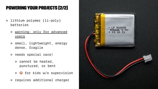 Powering Your Projects [2/2]
» lithium polymer (li-poly)
batteries
» warning: only for advanced
users
» small, lightweight, energy
dense, fragile
» needs special care!
» cannot be heated,
punctured, or bent
»
!
for kids w/o supervision
» requires additional charger
