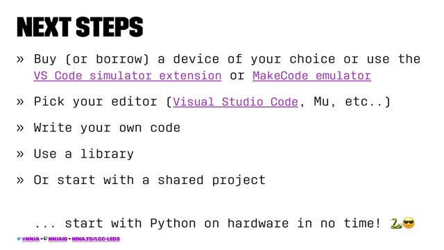 Next Steps
» Buy (or borrow) a device of your choice or use the
VS Code simulator extension or MakeCode emulator
» Pick your editor (Visual Studio Code, Mu, etc..)
» Write your own code
» Use a library
» Or start with a shared project
... start with Python on hardware in no time!
@nnja - nnjaio - nina.to/lcc-leds
