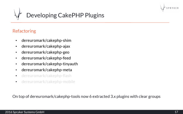 Developing CakePHP Plugins
2016 Spryker Systems GmbH 17
Refactoring
• dereuromark/cakephp-shim
• dereuromark/cakephp-ajax
• dereuromark/cakephp-geo
• dereuromark/cakephp-feed
• dereuromark/cakephp-tinyauth
• dereuromark/cakephp-meta
• dereuromark/cakephp-flash
• dereuromark/cakephp-mobile
On top of dereuromark/cakephp-tools now 6 extracted 3.x plugins with clear groups
