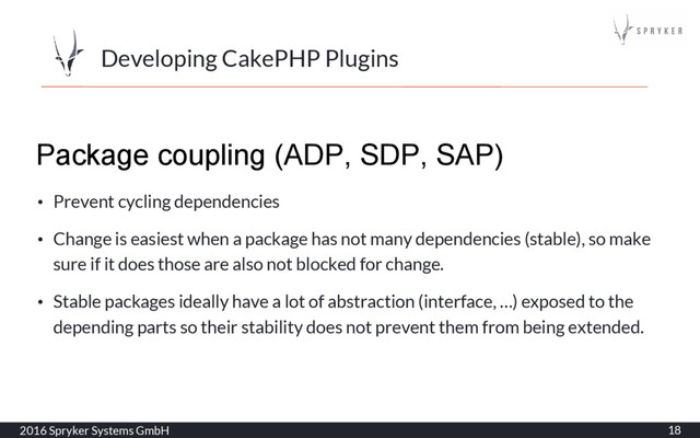 Developing CakePHP Plugins
2016 Spryker Systems GmbH 18
Package coupling (ADP, SDP, SAP)
• Prevent cycling dependencies
• Change is easiest when a package has not many dependencies (stable), so make
sure if it does those are also not blocked for change.
• Stable packages ideally have a lot of abstraction (interface, …) exposed to the
depending parts so their stability does not prevent them from being extended.
