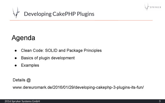 2016 Spryker Systems GmbH 3
Developing CakePHP Plugins
Agenda
● Clean Code: SOLID and Package Principles
● Basics of plugin development
● Examples
Details @
www.dereuromark.de/2016/01/29/developing-cakephp-3-plugins-its-fun/
