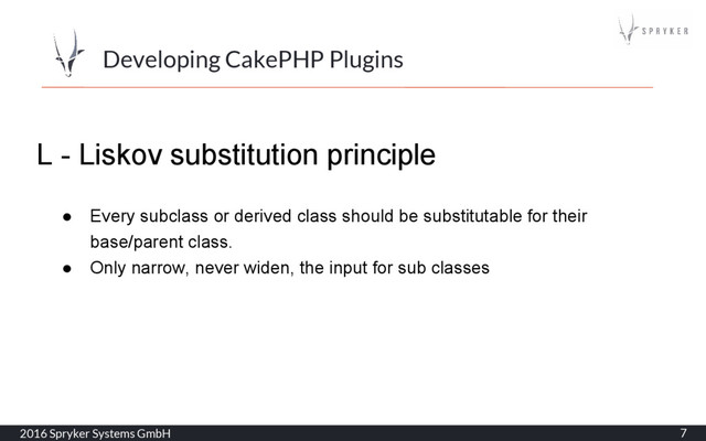 2016 Spryker Systems GmbH 7
Developing CakePHP Plugins
L - Liskov substitution principle
● Every subclass or derived class should be substitutable for their
base/parent class.
● Only narrow, never widen, the input for sub classes
