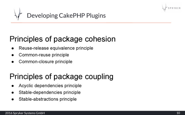 2016 Spryker Systems GmbH 10
Developing CakePHP Plugins
Principles of package cohesion
● Reuse-release equivalence principle
● Common-reuse principle
● Common-closure principle
Principles of package coupling
● Acyclic dependencies principle
● Stable-dependencies principle
● Stable-abstractions principle
