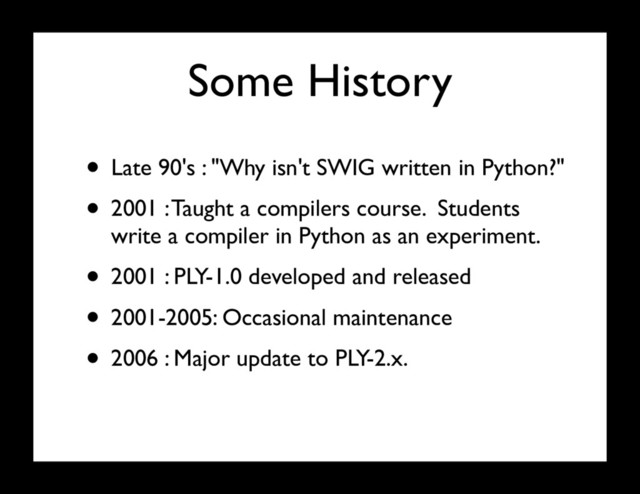 Some History
• Late 90's : "Why isn't SWIG written in Python?"
• 2001 : Taught a compilers course. Students
write a compiler in Python as an experiment.
• 2001 : PLY-1.0 developed and released
• 2001-2005: Occasional maintenance
• 2006 : Major update to PLY-2.x.
