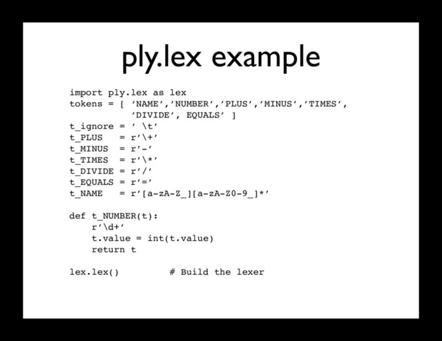ply.lex example
import ply.lex as lex
tokens = [ ‘NAME’,’NUMBER’,’PLUS’,’MINUS’,’TIMES’,
’DIVIDE’, EQUALS’ ]
t_ignore = ‘ \t’
t_PLUS = r’\+’
t_MINUS = r’-’
t_TIMES = r’\*’
t_DIVIDE = r’/’
t_EQUALS = r’=’
t_NAME = r’[a-zA-Z_][a-zA-Z0-9_]*’
def t_NUMBER(t):
r’\d+’
t.value = int(t.value)
return t
lex.lex() # Build the lexer
