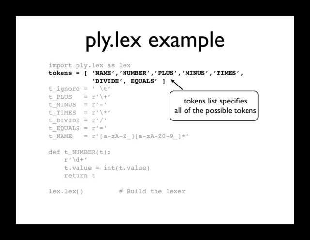 ply.lex example
import ply.lex as lex
tokens = [ ‘NAME’,’NUMBER’,’PLUS’,’MINUS’,’TIMES’,
’DIVIDE’, EQUALS’ ]
t_ignore = ‘ \t’
t_PLUS = r’\+’
t_MINUS = r’-’
t_TIMES = r’\*’
t_DIVIDE = r’/’
t_EQUALS = r’=’
t_NAME = r’[a-zA-Z_][a-zA-Z0-9_]*’
def t_NUMBER(t):
r’\d+’
t.value = int(t.value)
return t
lex.lex() # Build the lexer
tokens list speciﬁes
all of the possible tokens
