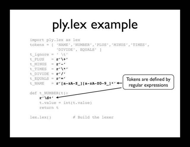 ply.lex example
import ply.lex as lex
tokens = [ ‘NAME’,’NUMBER’,’PLUS’,’MINUS’,’TIMES’,
’DIVIDE’, EQUALS’ ]
t_ignore = ‘ \t’
t_PLUS = r’\+’
t_MINUS = r’-’
t_TIMES = r’\*’
t_DIVIDE = r’/’
t_EQUALS = r’=’
t_NAME = r’[a-zA-Z_][a-zA-Z0-9_]*’
def t_NUMBER(t):
r’\d+’
t.value = int(t.value)
return t
lex.lex() # Build the lexer
Tokens are deﬁned by
regular expressions
