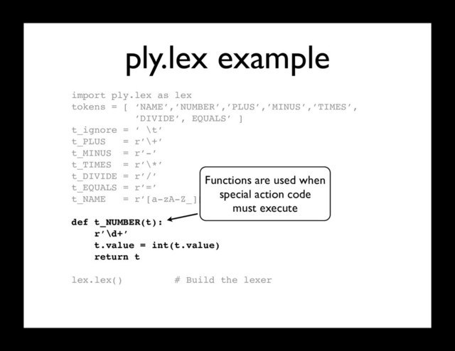 ply.lex example
import ply.lex as lex
tokens = [ ‘NAME’,’NUMBER’,’PLUS’,’MINUS’,’TIMES’,
’DIVIDE’, EQUALS’ ]
t_ignore = ‘ \t’
t_PLUS = r’\+’
t_MINUS = r’-’
t_TIMES = r’\*’
t_DIVIDE = r’/’
t_EQUALS = r’=’
t_NAME = r’[a-zA-Z_][a-zA-Z0-9_]*’
def t_NUMBER(t):
r’\d+’
t.value = int(t.value)
return t
lex.lex() # Build the lexer
Functions are used when
special action code
must execute
