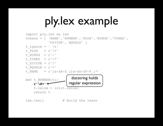 ply.lex example
import ply.lex as lex
tokens = [ ‘NAME’,’NUMBER’,’PLUS’,’MINUS’,’TIMES’,
’DIVIDE’, EQUALS’ ]
t_ignore = ‘ \t’
t_PLUS = r’\+’
t_MINUS = r’-’
t_TIMES = r’\*’
t_DIVIDE = r’/’
t_EQUALS = r’=’
t_NAME = r’[a-zA-Z_][a-zA-Z0-9_]*’
def t_NUMBER(t):
r’\d+’
t.value = int(t.value)
return t
lex.lex() # Build the lexer
docstring holds
regular expression
