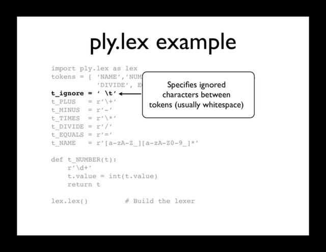 ply.lex example
import ply.lex as lex
tokens = [ ‘NAME’,’NUMBER’,’PLUS’,’MINUS’,’TIMES’,
’DIVIDE’, EQUALS’ ]
t_ignore = ‘ \t’
t_PLUS = r’\+’
t_MINUS = r’-’
t_TIMES = r’\*’
t_DIVIDE = r’/’
t_EQUALS = r’=’
t_NAME = r’[a-zA-Z_][a-zA-Z0-9_]*’
def t_NUMBER(t):
r’\d+’
t.value = int(t.value)
return t
lex.lex() # Build the lexer
Speciﬁes ignored
characters between
tokens (usually whitespace)
