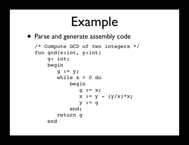 Example
/* Compute GCD of two integers */
fun gcd(x:int, y:int)
g: int;
begin
g := y;
while x > 0 do
begin
g := x;
x := y - (y/x)*x;
y := g
end;
return g
end
• Parse and generate assembly code
