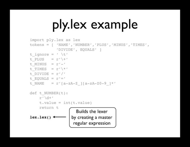ply.lex example
import ply.lex as lex
tokens = [ ‘NAME’,’NUMBER’,’PLUS’,’MINUS’,’TIMES’,
’DIVIDE’, EQUALS’ ]
t_ignore = ‘ \t’
t_PLUS = r’\+’
t_MINUS = r’-’
t_TIMES = r’\*’
t_DIVIDE = r’/’
t_EQUALS = r’=’
t_NAME = r’[a-zA-Z_][a-zA-Z0-9_]*’
def t_NUMBER(t):
r’\d+’
t.value = int(t.value)
return t
lex.lex() # Build the lexer
Builds the lexer
by creating a master
regular expression
