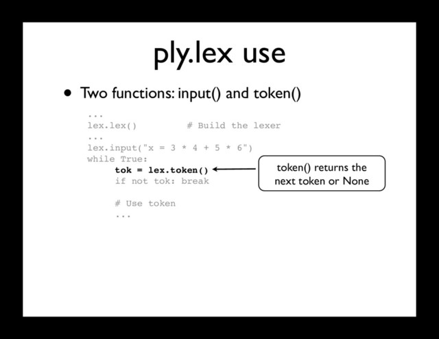 ply.lex use
...
lex.lex() # Build the lexer
...
lex.input("x = 3 * 4 + 5 * 6")
while True:
tok = lex.token()
if not tok: break
# Use token
...
• Two functions: input() and token()
token() returns the
next token or None
