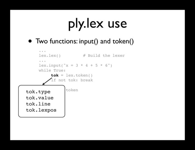 ply.lex use
...
lex.lex() # Build the lexer
...
lex.input("x = 3 * 4 + 5 * 6")
while True:
tok = lex.token()
if not tok: break
# Use token
...
• Two functions: input() and token()
tok.type
tok.value
tok.line
tok.lexpos
