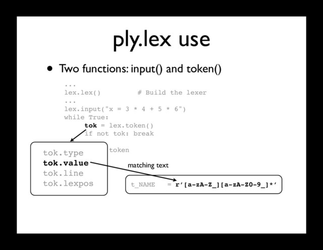 ply.lex use
...
lex.lex() # Build the lexer
...
lex.input("x = 3 * 4 + 5 * 6")
while True:
tok = lex.token()
if not tok: break
# Use token
...
• Two functions: input() and token()
tok.type
tok.value
tok.line
tok.lexpos t_NAME = r’[a-zA-Z_][a-zA-Z0-9_]*’
matching text
