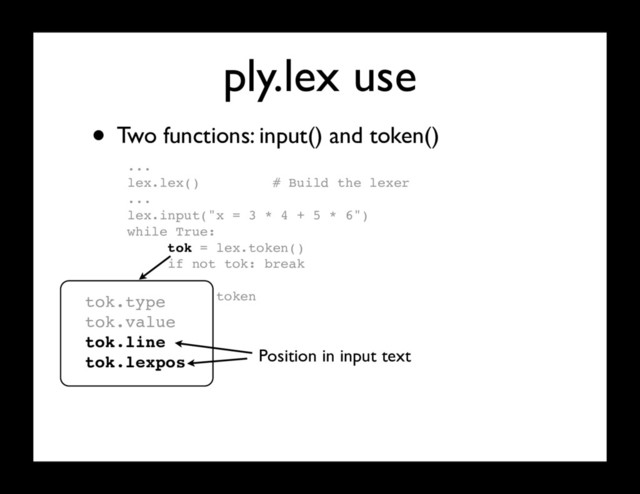 ply.lex use
...
lex.lex() # Build the lexer
...
lex.input("x = 3 * 4 + 5 * 6")
while True:
tok = lex.token()
if not tok: break
# Use token
...
• Two functions: input() and token()
tok.type
tok.value
tok.line
tok.lexpos Position in input text

