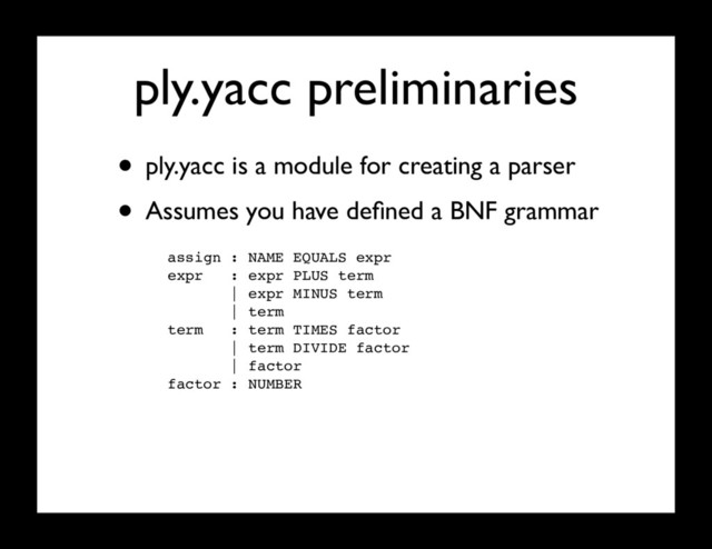ply.yacc preliminaries
• ply.yacc is a module for creating a parser
• Assumes you have deﬁned a BNF grammar
assign : NAME EQUALS expr
expr : expr PLUS term
| expr MINUS term
| term
term : term TIMES factor
| term DIVIDE factor
| factor
factor : NUMBER
