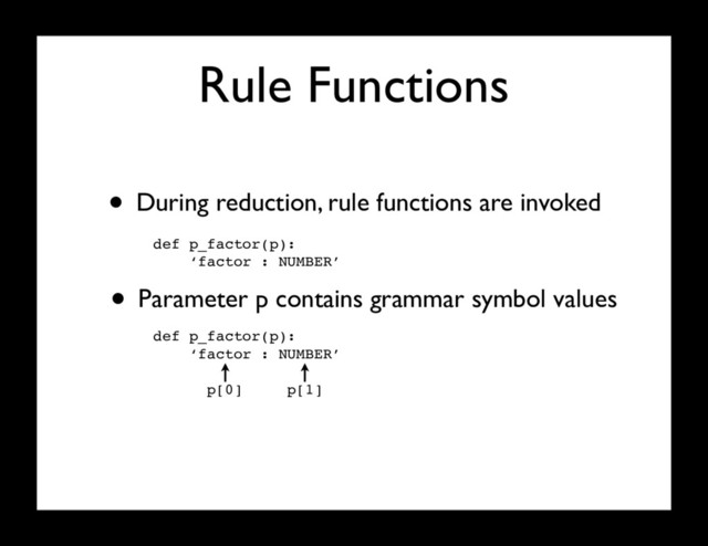Rule Functions
• During reduction, rule functions are invoked
def p_factor(p):
‘factor : NUMBER’
• Parameter p contains grammar symbol values
def p_factor(p):
‘factor : NUMBER’
p[0] p[1]
