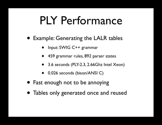 PLY Performance
• Example: Generating the LALR tables
• Input: SWIG C++ grammar
• 459 grammar rules, 892 parser states
• 3.6 seconds (PLY-2.3, 2.66Ghz Intel Xeon)
• 0.026 seconds (bison/ANSI C)
• Fast enough not to be annoying
• Tables only generated once and reused
