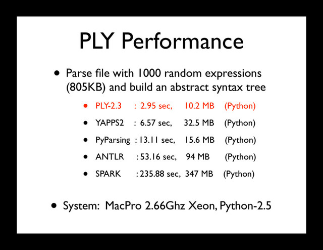 PLY Performance
• Parse ﬁle with 1000 random expressions
(805KB) and build an abstract syntax tree
• PLY-2.3 : 2.95 sec, 10.2 MB (Python)
• YAPPS2 : 6.57 sec, 32.5 MB (Python)
• PyParsing : 13.11 sec, 15.6 MB (Python)
• ANTLR : 53.16 sec, 94 MB (Python)
• SPARK : 235.88 sec, 347 MB (Python)
• System: MacPro 2.66Ghz Xeon, Python-2.5

