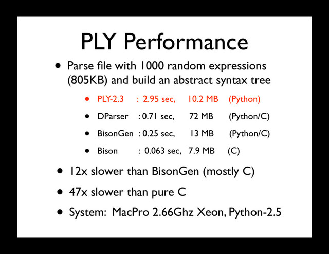 PLY Performance
• Parse ﬁle with 1000 random expressions
(805KB) and build an abstract syntax tree
• PLY-2.3 : 2.95 sec, 10.2 MB (Python)
• DParser : 0.71 sec, 72 MB (Python/C)
• BisonGen : 0.25 sec, 13 MB (Python/C)
• Bison : 0.063 sec, 7.9 MB (C)
• System: MacPro 2.66Ghz Xeon, Python-2.5
• 12x slower than BisonGen (mostly C)
• 47x slower than pure C
