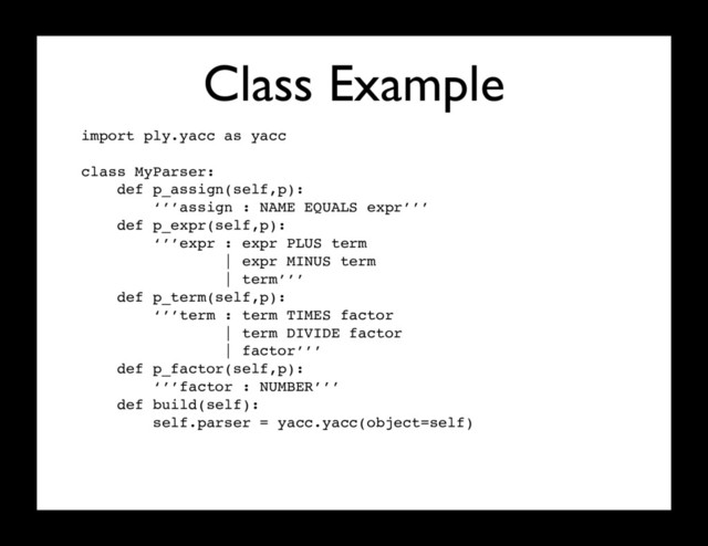 Class Example
import ply.yacc as yacc
class MyParser:
def p_assign(self,p):
‘’’assign : NAME EQUALS expr’’’
def p_expr(self,p):
‘’’expr : expr PLUS term
| expr MINUS term
| term’’’
def p_term(self,p):
‘’’term : term TIMES factor
| term DIVIDE factor
| factor’’’
def p_factor(self,p):
‘’’factor : NUMBER’’’
def build(self):
self.parser = yacc.yacc(object=self)
