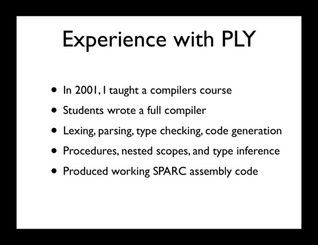 Experience with PLY
• In 2001, I taught a compilers course
• Students wrote a full compiler
• Lexing, parsing, type checking, code generation
• Procedures, nested scopes, and type inference
• Produced working SPARC assembly code
