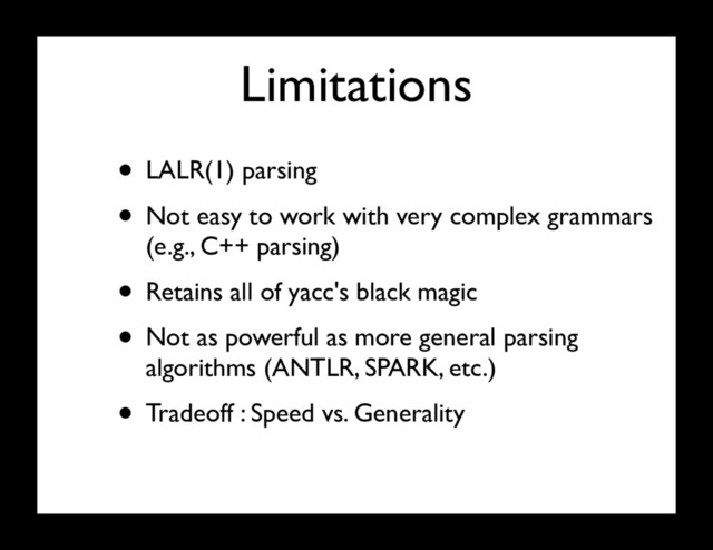 Limitations
• LALR(1) parsing
• Not easy to work with very complex grammars
(e.g., C++ parsing)
• Retains all of yacc's black magic
• Not as powerful as more general parsing
algorithms (ANTLR, SPARK, etc.)
• Tradeoff : Speed vs. Generality
