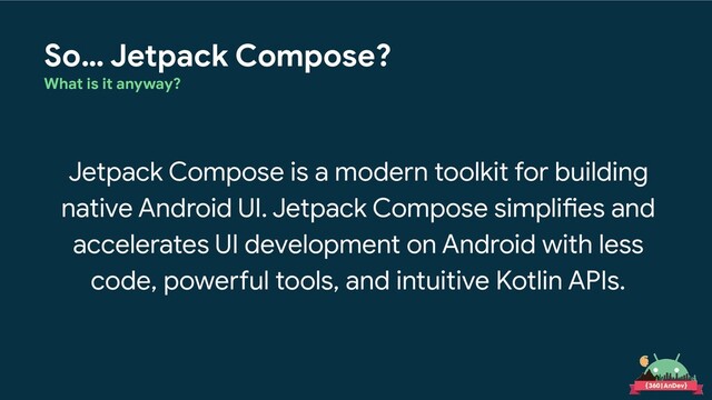So… Jetpack Compose?
What is it anyway?
Jetpack Compose is a modern toolkit for building
native Android UI. Jetpack Compose simplifies and
accelerates UI development on Android with less
code, powerful tools, and intuitive Kotlin APIs.

