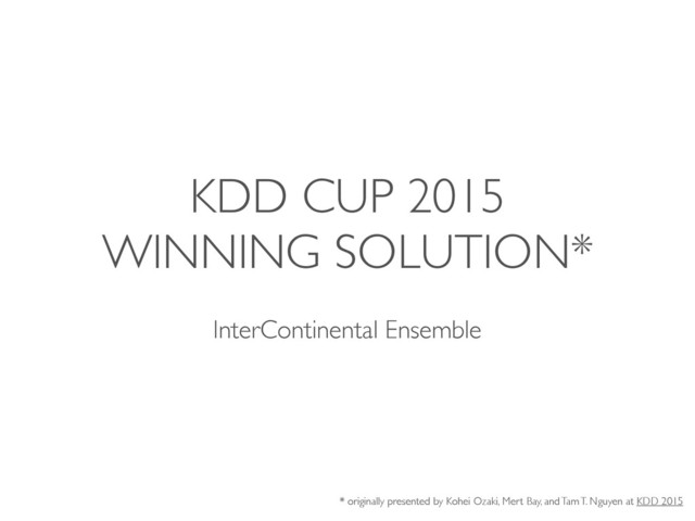 KDD CUP 2015
WINNING SOLUTION*
InterContinental Ensemble
* originally presented by Kohei Ozaki, Mert Bay, and Tam T. Nguyen at KDD 2015
