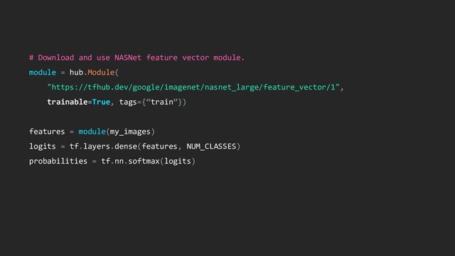# Download and use NASNet feature vector module.
module = hub.Module(
"https://tfhub.dev/google/imagenet/nasnet_large/feature_vector/1",
trainable=True, tags={“train”})
features = module(my_images)
logits = tf.layers.dense(features, NUM_CLASSES)
probabilities = tf.nn.softmax(logits)
