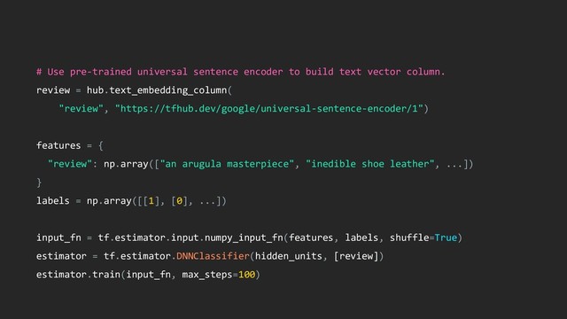 # Use pre-trained universal sentence encoder to build text vector column.
review = hub.text_embedding_column(
"review", "https://tfhub.dev/google/universal-sentence-encoder/1")
features = {
"review": np.array(["an arugula masterpiece", "inedible shoe leather", ...])
}
labels = np.array([[1], [0], ...])
input_fn = tf.estimator.input.numpy_input_fn(features, labels, shuffle=True)
estimator = tf.estimator.DNNClassifier(hidden_units, [review])
estimator.train(input_fn, max_steps=100)
