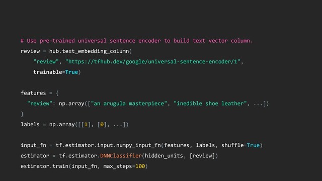 # Use pre-trained universal sentence encoder to build text vector column.
review = hub.text_embedding_column(
"review", "https://tfhub.dev/google/universal-sentence-encoder/1",
trainable=True)
features = {
"review": np.array(["an arugula masterpiece", "inedible shoe leather", ...])
}
labels = np.array([[1], [0], ...])
input_fn = tf.estimator.input.numpy_input_fn(features, labels, shuffle=True)
estimator = tf.estimator.DNNClassifier(hidden_units, [review])
estimator.train(input_fn, max_steps=100)
