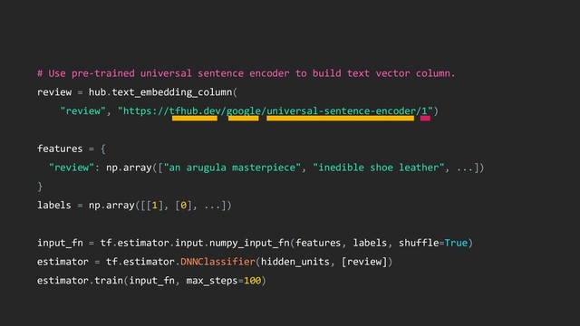 # Use pre-trained universal sentence encoder to build text vector column.
review = hub.text_embedding_column(
"review", "https://tfhub.dev/google/universal-sentence-encoder/1")
features = {
"review": np.array(["an arugula masterpiece", "inedible shoe leather", ...])
}
labels = np.array([[1], [0], ...])
input_fn = tf.estimator.input.numpy_input_fn(features, labels, shuffle=True)
estimator = tf.estimator.DNNClassifier(hidden_units, [review])
estimator.train(input_fn, max_steps=100)
