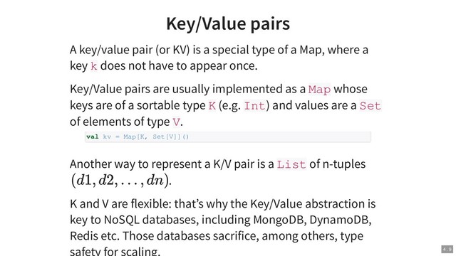 Key/Value pairs
A key/value pair (or KV) is a special type of a Map, where a
key k does not have to appear once.
Key/Value pairs are usually implemented as a Map whose
keys are of a sortable type K (e.g. Int) and values are a Set
of elements of type V.
Another way to represent a K/V pair is a List of n-tuples
.
K and V are flexible: that’s why the Key/Value abstraction is
key to NoSQL databases, including MongoDB, DynamoDB,
Redis etc. Those databases sacrifice, among others, type
val kv = Map[K, Set[V]]()
(d1, d2, . . . , dn)
4 . 9
