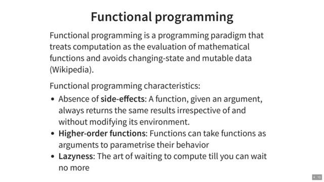 Functional programming
Functional programming is a programming paradigm that
treats computation as the evaluation of mathematical
functions and avoids changing-state and mutable data
(Wikipedia).
Functional programming characteristics:
Absence of side-eﬀects: A function, given an argument,
always returns the same results irrespective of and
without modifying its environment.
Higher-order functions: Functions can take functions as
arguments to parametrise their behavior
Lazyness: The art of waiting to compute till you can wait
no more
4 . 10
