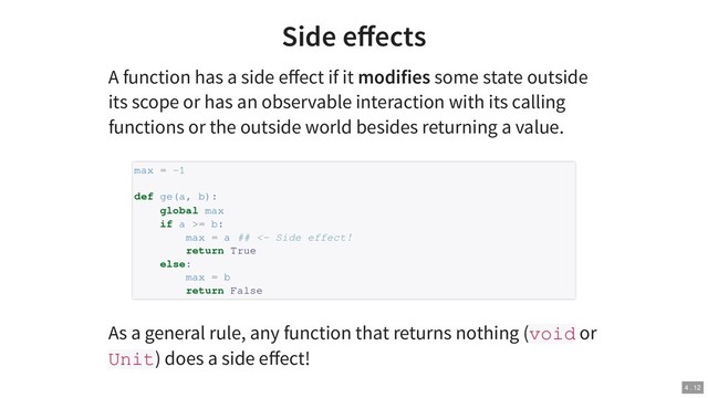 Side eﬀects
A function has a side eﬀect if it modifies some state outside
its scope or has an observable interaction with its calling
functions or the outside world besides returning a value.
As a general rule, any function that returns nothing (void or
Unit) does a side eﬀect!
max = -1
def ge(a, b):
global max
if a >= b:
max = a ## <- Side effect!
return True
else:
max = b
return False
4 . 12
