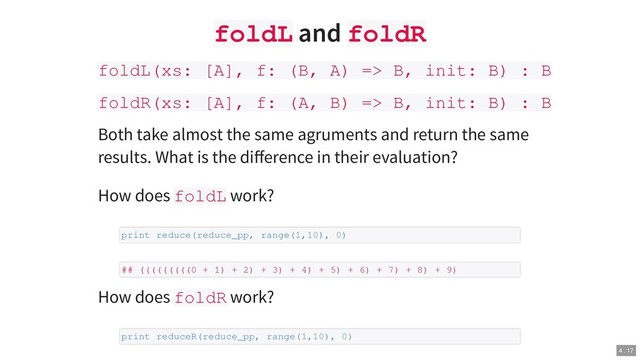 foldL and foldR
foldL(xs: [A], f: (B, A) => B, init: B) : B
foldR(xs: [A], f: (A, B) => B, init: B) : B
Both take almost the same agruments and return the same
results. What is the diﬀerence in their evaluation?
How does foldL work?
How does foldR work?
print reduce(reduce_pp, range(1,10), 0)
## (((((((((0 + 1) + 2) + 3) + 4) + 5) + 6) + 7) + 8) + 9)
print reduceR(reduce_pp, range(1,10), 0)
4 . 17
